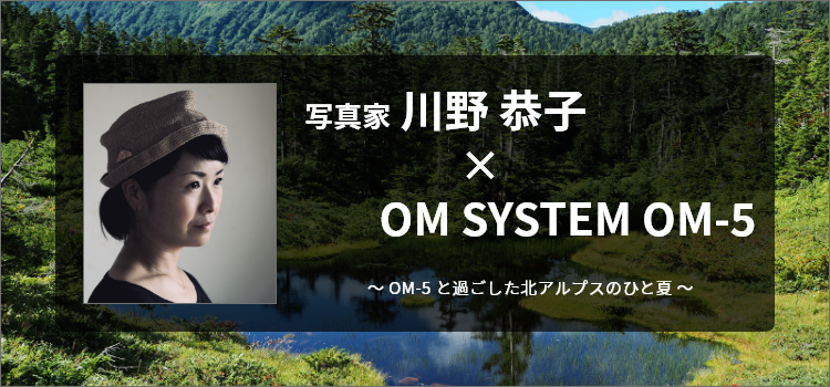 写真家 川野　恭子 × OM SYSTEM OM-5～OM-5 と過ごした北アルプスのひと夏～