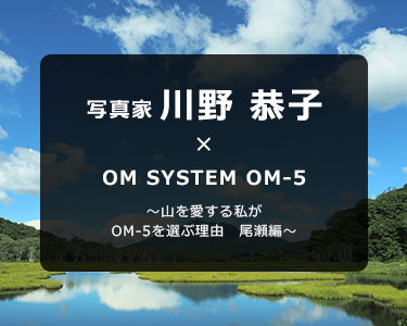 写真家 川野 恭子 × OM SYSTEM OM-5 ～山を愛する私がOM-5を選ぶ理由　尾瀬編～