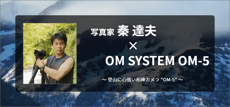 写真家 秦 達夫 × OM SYSTEM OM-5～登山に心強い相棒カメラ “OM-5”～