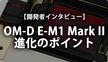 開発者インタビュー OM-D E-M1 Mark II 進化の5大ポイント