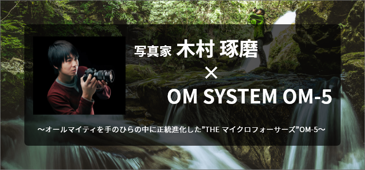 写真家 木村 琢磨 × OM SYSTEM OM-5 ～オールマイティを手のひらの中に