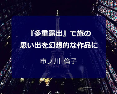 写真家 市ノ川 倫子～『多重露出』で旅の思い出を幻想的な作品に～