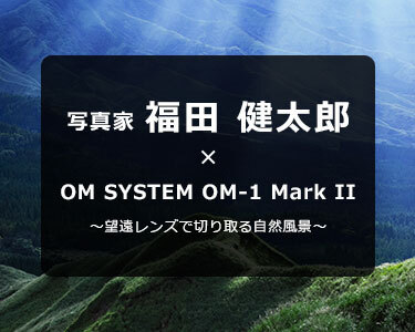 OM-1 Mark II × 写真家 福田 健太郎～～望遠レンズで切り取る自然風景～
