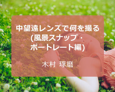 写真家 木村 琢磨～中望遠レンズで何を撮る(風景スナップ・ポートレート編)～