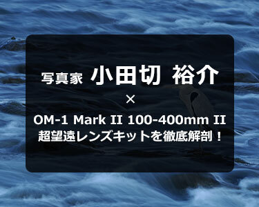 写真家 小田切 裕介 OM-1 Mark II 100-400mm II 超望遠レンズキットを徹底解剖！～携帯性に優れた超望遠ズームレンズで野鳥撮影をもっと身近に～