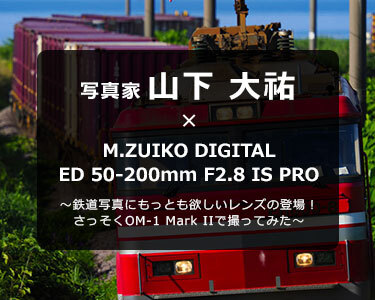 写真家 山下 大祐 × M.ZUIKO DIGITAL ED 50-200mm F2.8 IS PRO～鉄道写真にもっとも欲しいレンズの登場！さっそくOM-1 Mark IIで撮ってみた～