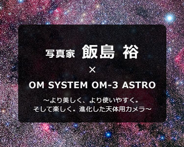 OM SYSTEM OM-3 ASTRO × 写真家 飯島 裕～より美しく、より使いやすく。そして楽しく。進化した天体用カメラ～