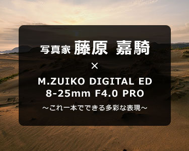 写真家 藤原 嘉騎 × M.ZUIKO DIGITAL ED 8-25mm F4.0 PRO～これ一本でできる多彩な表現～