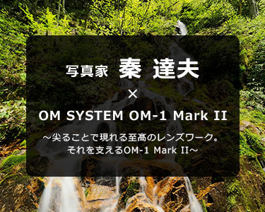 写真家 秦 達夫 × OM SYSTEM OM-1 Mark II～尖ることで現れる至髙のレンズワーク。それを支えるOM-1 Mark II～