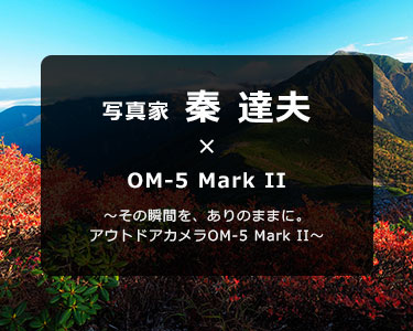 OM-5 Mark II × 写真家 秦 達夫～その瞬間を、ありのままに。アウトドアカメラOM-5 Mark II～