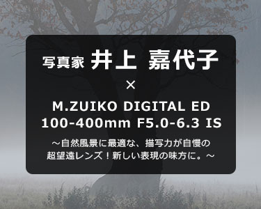 写真家 井上 嘉代子 × M.ZUIKO DIGITAL ED 100-400mm F5.0-6.3 IS～自然風景に最適な、描写力が自慢の超望遠レンズ！新しい表現の味方に。～