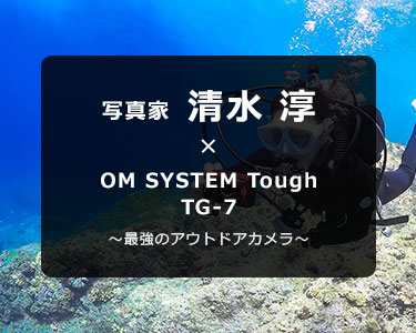 OM SYSTEM Tough TG-7 × 写真家 清水 淳～最強のアウトドアカメラ～