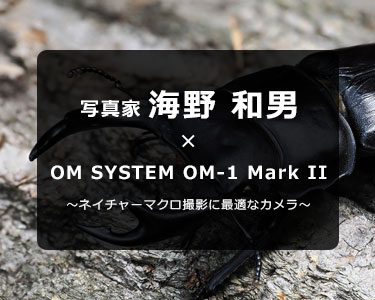 写真家 海野 和男 × OM SYSTEM OM-1 Mark II～ネイチャーマクロ撮影に最適なカメラ～