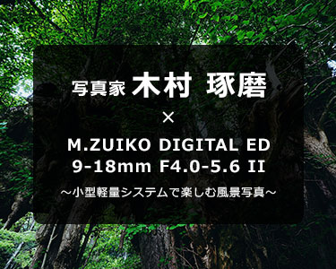 写真家 木村 琢磨 × M.ZUIKO DIGITAL ED 9-18mm F4.0-5.6 II～小型軽量システムで楽しむ風景写真～