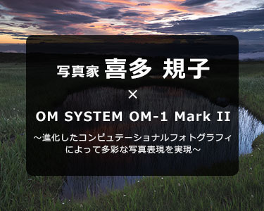 写真家 喜多 規子 × OM SYSTEM OM-1 Mark II～進化したコンピュテーショナル フォトグラフィによって多彩な写真表現を実現～