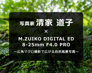 写真家 清家 道子 × M.ZUIKO DIGITAL ED 8-25mm F4.0 PRO～広角マクロ撮影で広がる自然風景写真～