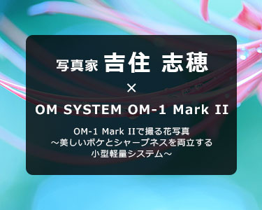 写真家 吉住 志穂 × OM SYSTEM OM-1 Mark II　OM-1 Mark IIで撮る花写真～美しいボケとシャープネスを両立する小型軽量システム～
