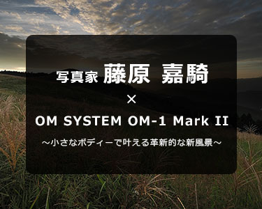 写真家 藤原 嘉騎 × OM SYSTEM OM-1 Mark II～小さなボディーで叶える革新的な新風景～
