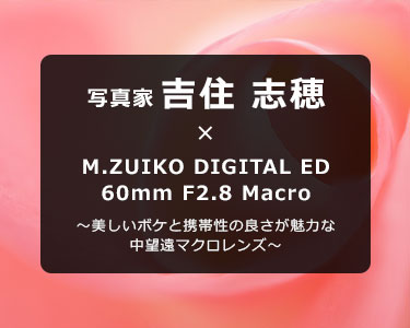 写真家 吉住 志穂 × M.ZUIKO DIGITAL ED 60mm F2.8 Macro～美しいボケと携帯性の良さが魅力な中望遠マクロレンズ～