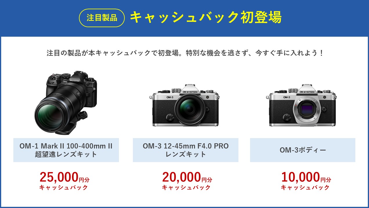 注目製品 キャッシュバック初登場 注目の製品が本キャッシュバックで初登場。特別な機会を逃さず、今すぐ手に入れよう！ OM-1 Mark II 100-400mm II 超望遠レンズキット 25,000円分キャッシュバック、OM-3 12-45mm F4.0 PRO レンズキット 20,000円分キャッシュバック、OM-3 ボディー 10,000円分キャッシュバック