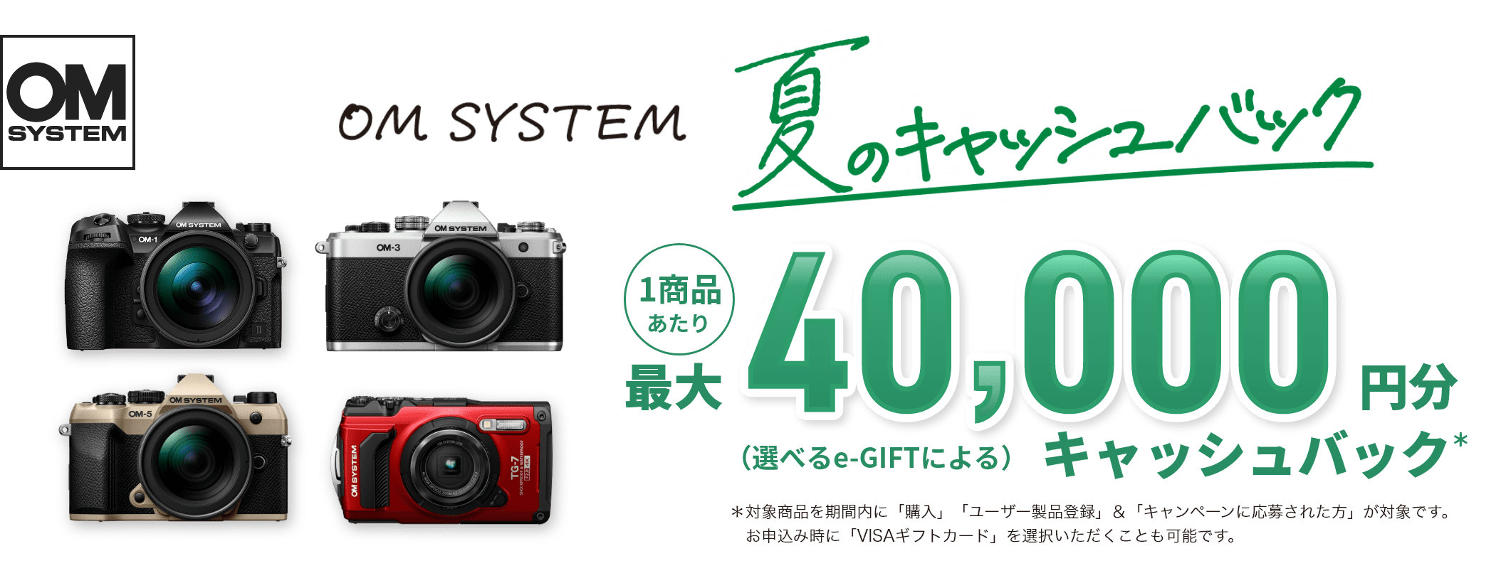 OM SYSTEM 夏のキャッシュバック 1商品あたり最大40,000円分（選べるe-GIFTによる）キャッシュバック ＊対象商品を期間内に「購入」「ユーザー製品登録」＆「キャンペーンに応募された方」が対象です。お申込み時に「VISAギフトカード」を選択いただくことも可能です。