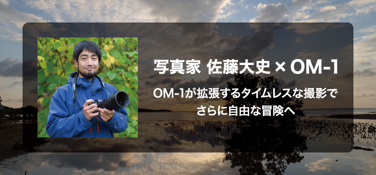 写真家 佐藤 大史 × OM-1　～OM-1が拡張するタイムレスな撮影でさらに自由な冒険へ～