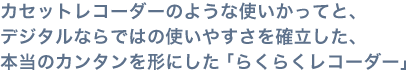 カセットレコーダーのような使いかってと、デジタルならではの使いやすさを確立した、本当のカンタンを形にした「らくらくレコーダー」