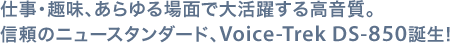 仕事・趣味、あらゆる場面で大活躍する高音質。信頼のニュースタンダード、Voice-Trek DS-850誕生!