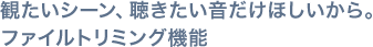 観たいシーン、聴きたい音だけほしいから。ファイルトリミング機能