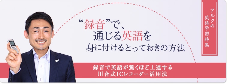 アルクの英語学習特集｜“録音”で、通じる英語を身に付けるとっておきの方法｜録音で英語が驚くほど上達する川合式ICレコーダー活用法