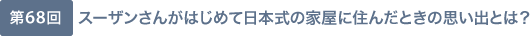 第68回 スーザンさんがはじめて日本式の家屋に住んだときの思い出とは？