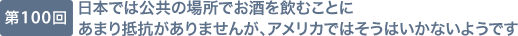 第100回 日本では公共の場所でお酒を飲むことにあまり抵抗がありませんが、アメリカではそうはいかないようです