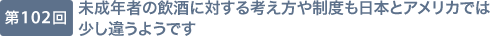 第102回 未成年者の飲酒に対する考え方や制度も日本とアメリカでは少し違うようです