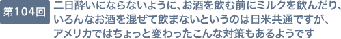 第104回 二日酔いにならないように、お酒を飲む前にミルクを飲んだり、いろんなお酒を混ぜて飲まないというのは日米共通ですが、アメリカではちょっと変わったこんな対策もあるようです