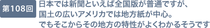 第108回 日本では新聞といえば全国版が普通ですが、国土の広いアメリカでは地方紙が中心。でもそこからその地方の特性がよくわかるそうです