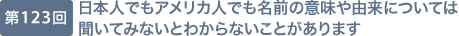 第123回 日本人でもアメリカ人でも名前の意味や由来については聞いてみないとわからないことがあります