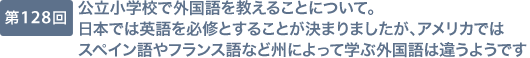 第128回 公立小学校で外国語を教えることについて。日本では英語を必修とすることが決まりましたが、アメリカではスペイン語やフランス語など州によって学ぶ外国語は違うようです