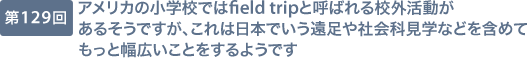 第129回 アメリカの小学校ではfield tripと呼ばれる校外活動があるそうですが、これは日本でいう遠足や社会科見学などを含めてもっと幅広いことをするようです