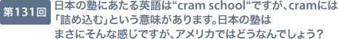 第131回 日本の塾にあたる英語は“cram school“ですが、cramには「詰め込む」という意味があります。日本の塾はまさにそんな感じですが、アメリカではどうなんでしょう？