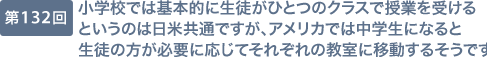 第132回 小学校では基本的に生徒がひとつのクラスで授業を受けるというのは日米共通ですが、アメリカでは中学生になると生徒の方が必要に応じてそれぞれの教室に移動するそうです