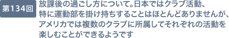 第134回 放課後の過ごし方について。日本ではクラブ活動、特に運動部を掛け持ちすることはほとんどありませんが、アメリカでは複数のクラブに所属してそれぞれの活動を楽しむことができるようです