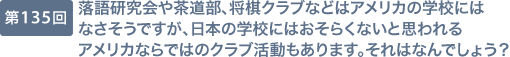 第135回 落語研究会や茶道部、将棋クラブなどはアメリカの学校にはなさそうですが、日本の学校にはおそらくないと思われるアメリカならではのクラブ活動もあります。それはなんでしょう？