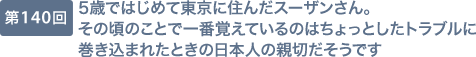 第140回 5歳ではじめて東京に住んだスーザンさん。その頃のことで一番覚えているのはちょっとしたトラブルに巻き込まれたときの日本人の親切だそうです