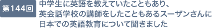 第144回 中学生に英語を教えていたこともあり、英会話学校の講師をしたこともあるスーザンさんに日本での英語教育について聞きました