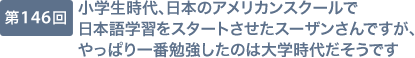 第146回 小学生時代、日本のアメリカンスクールで日本語学習をスタートさせたスーザンさんですが、やっぱり一番勉強したのは大学時代だそうです