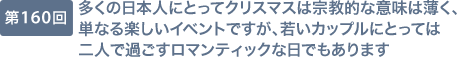 第160回 多くの日本人にとってクリスマスは宗教的な意味は薄く、単なる楽しいイベントですが、若いカップルにとっては二人で過ごすロマンティックな日でもあります