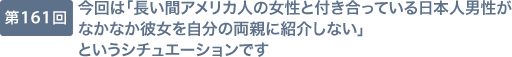 第161回 今回は「長い間アメリカ人の女性と付き合っている日本人男性がなかなか彼女を自分の両親に紹介しない」というシチュエーションです