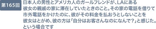 第165回 日本人の男性とアメリカ人のガールフレンドが、LAにある彼女の親戚の家に滞在していたときのこと。その家の電話を借りて市外電話をかけたのに、彼がその料金を払おうとしないことを彼女はとがめ、彼の方は「自分はお客さんなのになんで？」と感じた。という場合です