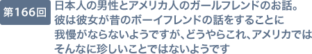 第166回 日本人の男性とアメリカ人のガールフレンドのお話。彼は彼女が昔のボーイフレンドの話をすることに我慢がならないようですが、どうやらこれ、アメリカではそんなに珍しいことではないようです