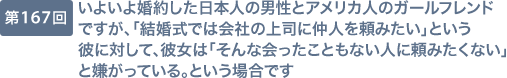 第167回 いよいよ婚約した日本人の男性とアメリカ人のガールフレンドですが、「結婚式では会社の上司に仲人を頼みたい」という彼に対して、彼女は「そんな会ったこともない人に頼みたくない」と嫌がっている。という場合です